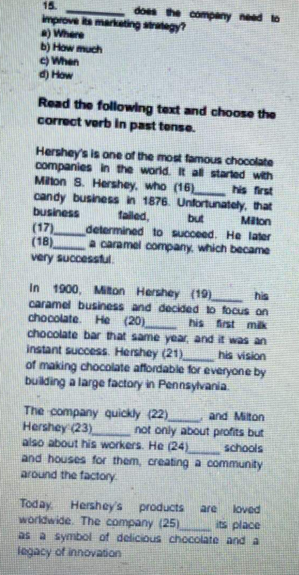 does the company need to
improve its marketing strategy?
a) Where
b) How much
c) When
d) How
Read the following text and choose the
correct verb in past tense.
Hershey's is one of the most famous chocolate
companies in the world. It all starled with
Milton S. Hershey, who (16)_ his first
candy business in 1876. Unfortunately, that
business failed, but Milton
(17)_ determined to succeed. He later
(18)_ a caramel company, which became
very successful.
In 1900, Milton Hershey (19)_ his
caramel business and decided to focus on
chocolate. He (20)_ his first milk
chocolate bar that same year, and it was an
instant success. Hershey (21)_ his vision
of making chocolate affordable for everyone by
building a large factory in Pennsylvania.
The company quickly (22)_ , and Milton
Hershey (23)_ not only about profits but
also about his workers. He (24)_ schools
and houses for them, creating a community
around the factory.
Today. Hershey's products are loved
worldwide. The company (25)_ its place
as a symbol of delicious chocolate and a
legacy of innovation