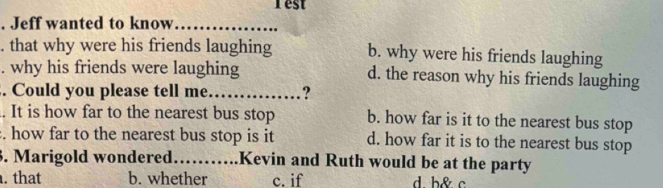 Test
. Jeff wanted to know_
. that why were his friends laughing b. why were his friends laughing
. why his friends were laughing d. the reason why his friends laughing
. Could you please tell me_ ?
. It is how far to the nearest bus stop b. how far is it to the nearest bus stop
. how far to the nearest bus stop is it d. how far it is to the nearest bus stop
3. Marigold wondered……_ .Kevin and Ruth would be at the party. that b. whether c. if d b& c