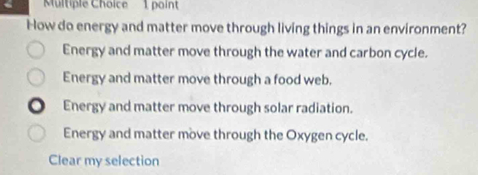 How do energy and matter move through living things in an environment?
Energy and matter move through the water and carbon cycle.
Energy and matter move through a food web.
. Energy and matter move through solar radiation.
Energy and matter move through the Oxygen cycle.
Clear my selection