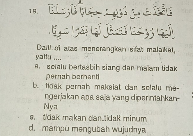 EETLS
Dalil di atas menerangkan sifat malaikat,
yaitu ....
a. selalu bertasbih siang dan malam tidak
pernah berhenti
b. tidak pernah maksiat dan selalu me-
ngerjakan apa saja yang diperintahkan-
Nya
c. tidak makan dan.tidak minum
d. mampu mengubah wujudnya