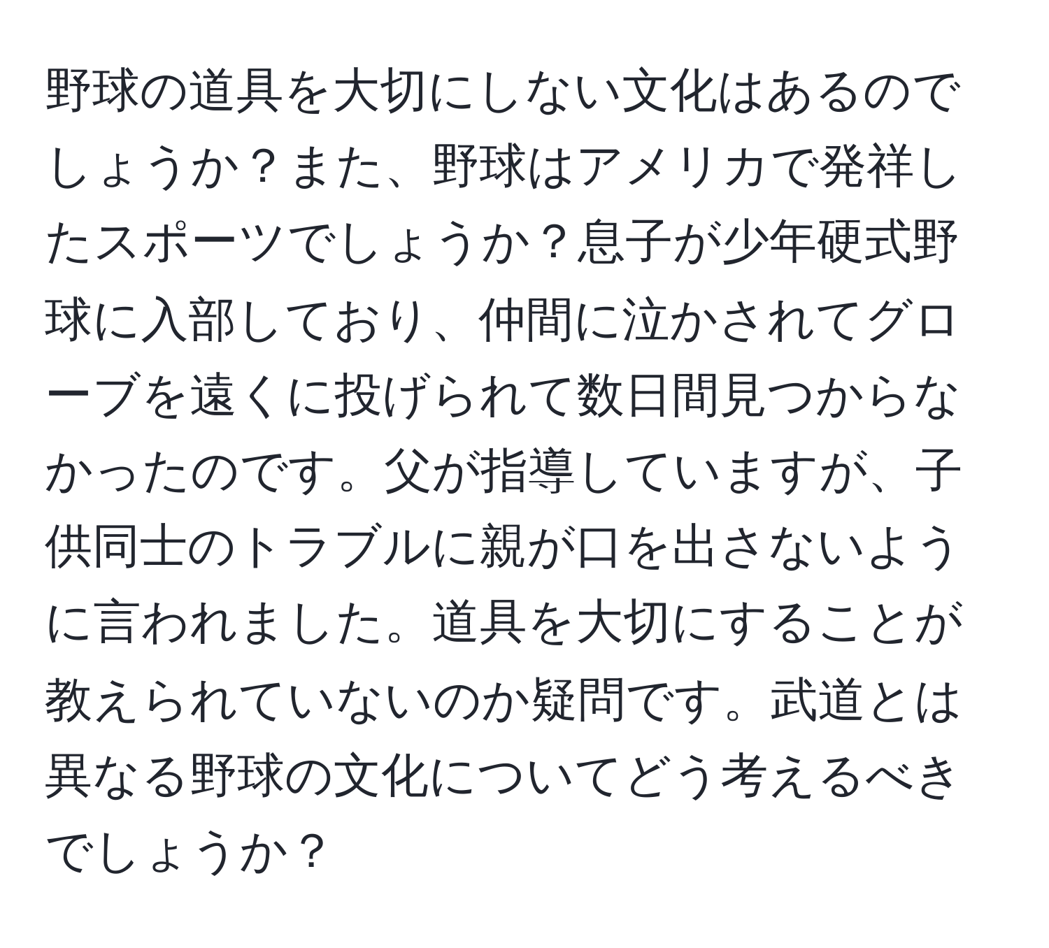 野球の道具を大切にしない文化はあるのでしょうか？また、野球はアメリカで発祥したスポーツでしょうか？息子が少年硬式野球に入部しており、仲間に泣かされてグローブを遠くに投げられて数日間見つからなかったのです。父が指導していますが、子供同士のトラブルに親が口を出さないように言われました。道具を大切にすることが教えられていないのか疑問です。武道とは異なる野球の文化についてどう考えるべきでしょうか？