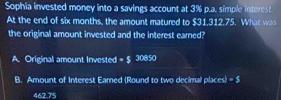 Sophia invested money into a savings account at 3% p.a. simple interest.
At the end of six months, the amount matured to $31,312.75. What was
the original amount invested and the interest earned?
A. Original amount Invested =$ 30850
B. Amount of Interest Earned (Round to two decimal places) =$
462.75