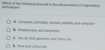 Which of the following have led to the advancement of mapmaking
techniques?
A. Compass, astrolabe, camera, satellite, and computer
B. Weathervane and barometer
C. Van de Graf generator and Tesla coil
D. Plow and cotton gin