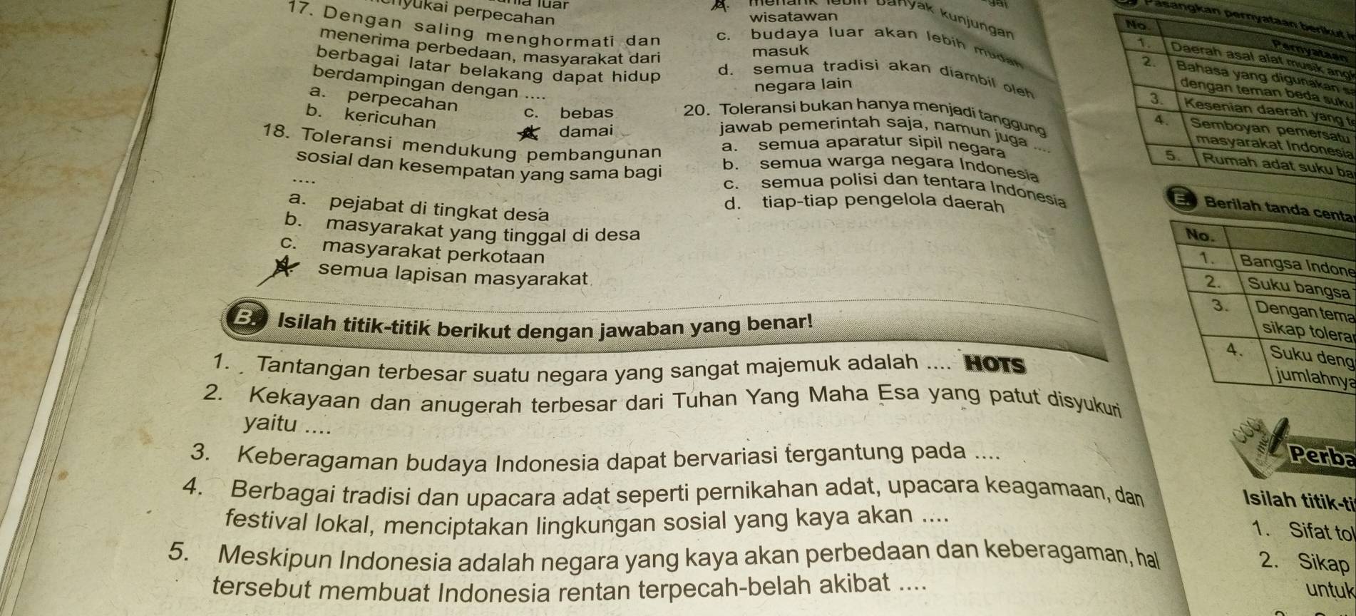 hyukai perpecahan
wisatawan
menank lebin banyak kunjungar
Pasangkan i
17. Dengan saling menghormati dan c. budaya luar akan lebih mudan
n
masuk g
menerima perbedaan, masyarakat dari d. semua tradisi akan diambil oleh
berbagai latar belakang dapat hidup 
s
berdampingan dengan ....
negara lain
u
a. perpecahan
t
b. kericuhan
c. bebas 20. Toleransi bukan hanya menjadi tanggun
u
damai jawab pemerintah saja, namun juga
ia
a. semua aparatur sipil negara
18. Toleransi mendukung pembangunan b. semua warga negara Indonesia
a
sosial dan kesempatan yang sama bagi c. semua polisi dan tentara Indonesia
d. tiap-tiap pengelola daerah
a. pejabat di tingkat desa
ta
b. masyarakat yang tinggal di desa
c. masyarakat perkotaan
ne
a
semua lapisan masyarakat a
E Isilah titik-titik berikut dengan jawaban yang benar!
a
g
1. Tantangan terbesar suatu negara yang sangat majemuk adalah .... HOTS
ya
2. Kekayaan dan anugerah terbesar dari Tuhan Yang Maha Esa yang patut disyukuri
yaitu ....
3. Keberagaman budaya Indonesia dapat bervariasi tergantung pada ... Perba
4. Berbagai tradisi dan upacara adat seperti pernikahan adat, upacara keagamaan, dan
Isilah titik-ti
festival lokal, menciptakan lingkungan sosial yang kaya akan ....
1. Sifat tol
5. Meskipun Indonesia adalah negara yang kaya akan perbedaan dan keberagaman, hal 2. Sikap
tersebut membuat Indonesia rentan terpecah-belah akibat ....
untuk