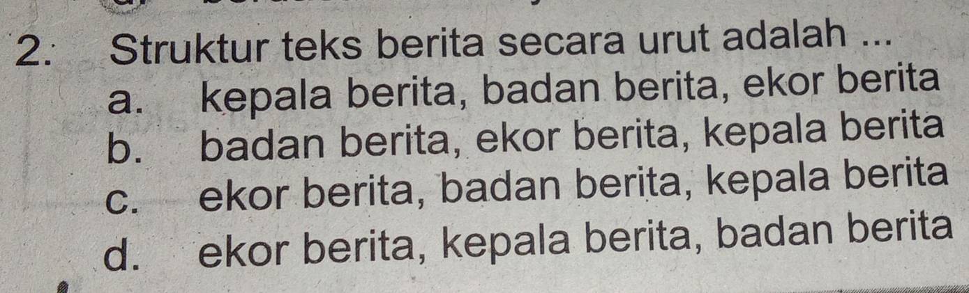 Struktur teks berita secara urut adalah ...
a. kepala berita, badan berita, ekor berita
b. badan berita, ekor berita, kepala berita
c. ekor berita, badan berita, kepala berita
d. ekor berita, kepala berita, badan berita