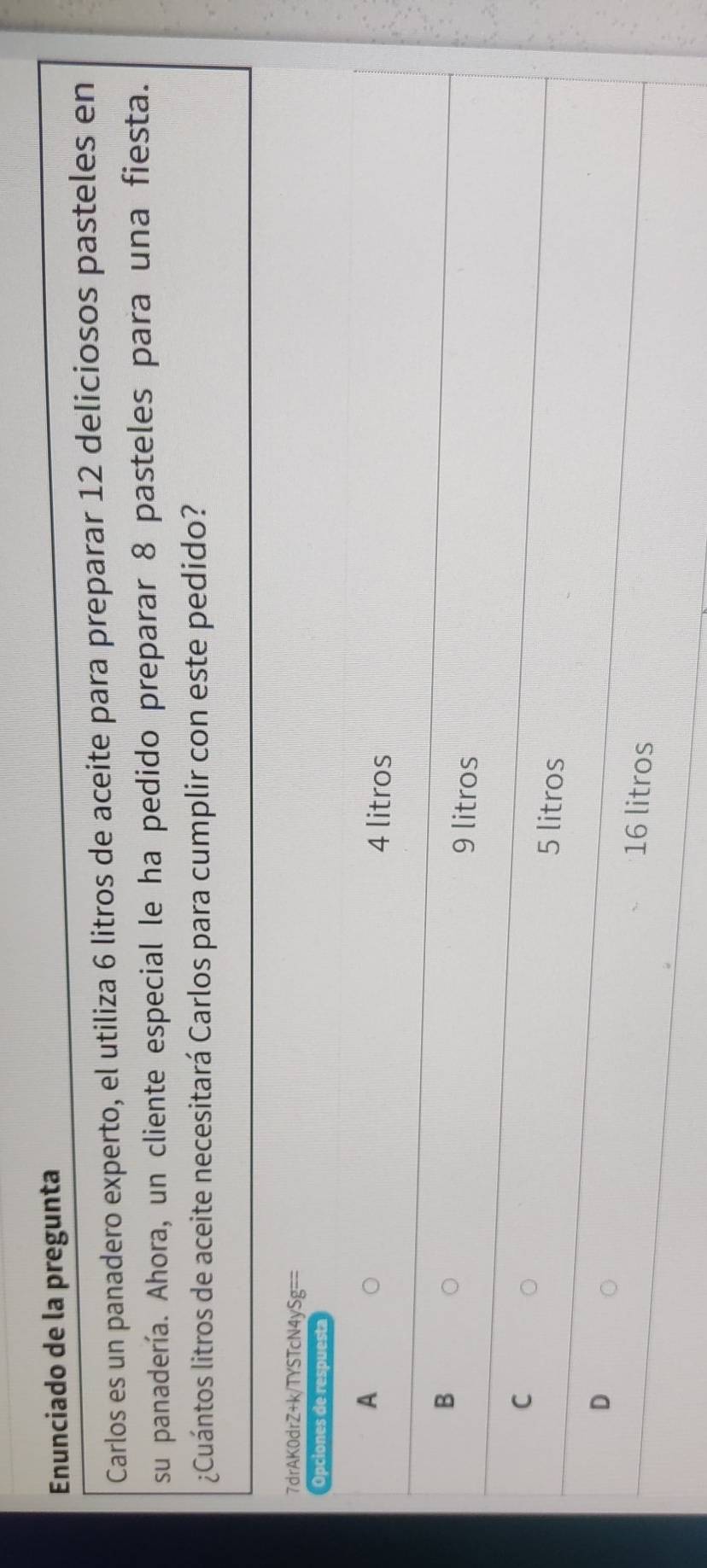 Enunciado de la pregunta
Carlos es un panadero experto, el utiliza 6 litros de aceite para preparar 12 deliciosos pasteles en
su panadería. Ahora, un cliente especial le ha pedido preparar 8 pasteles para una fiesta.
¿Cuántos litros de aceite necesitará Carlos para cumplir con este pedido?
7drAK0drZ+k/TYSTcN4ySg==
Opciones de respuesta
A
4 litros
B
9 litros
C
5 litros
D
16 litros