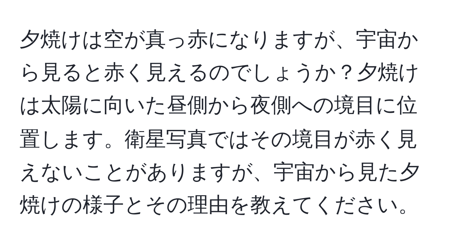 夕焼けは空が真っ赤になりますが、宇宙から見ると赤く見えるのでしょうか？夕焼けは太陽に向いた昼側から夜側への境目に位置します。衛星写真ではその境目が赤く見えないことがありますが、宇宙から見た夕焼けの様子とその理由を教えてください。