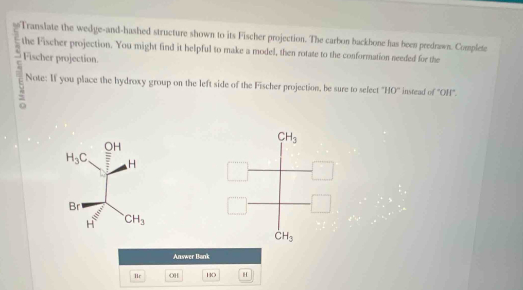 ≌Translate the wedge-and-hashed structure shown to its Fischer projection. The carbon backbone has been predrawn. Complete
the Fischer projection. You might find it helpful to make a model, then rotate to the conformation needed for the
5 Fischer projection.
Note: If you place the hydroxy group on the left side of the Fischer projection, be sure to select ''HO'' instead of "OH".
Answer Bank
Br OH HO H
