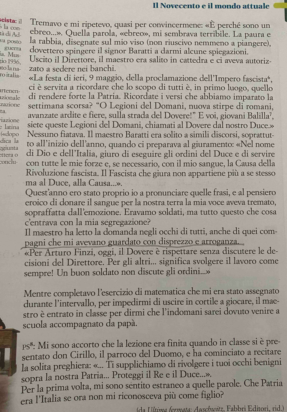 Il Novecento e il mondo attuale
cista: il I Tremavo e mi ripetevo, quasi per convincermene: «È perché sono un
la con-
tà di Ad- ebreo...». Quella parola, «ebreo», mi sembrava terribile. La paura e
va posto la rabbia, disegnate sul mio viso (non riuscivo nemmeno a piangere),
guerra dovettero spingere il signor Baratti a darmi alcune spiegazioni.
ia. Mus-
gio 1936,
Uscito il Direttore, il maestro era salito in cattedra e ci aveva autoriz-
to la na- zato a sedere nei banchi.
ro italia- «La festa di ieri, 9 maggio, della proclamazione dell’Impero fascistaé,
ci è servita a ricordare che lo scopo di tutti è, in primo luogo, quello
artenen- di rendere forte la Patria. Ricordate i versi che abbiamo imparato la
azionale
zazione settimana scorsa? “O Legioni del Domani, nuova stirpe di romani,
ta.
iazione avanzate ardite e fiere, sulla strada del Dovere!” E voi, giovani Balilla⁷,
e latina siete queste Legioni del Domani, chiamati al Dovere dal nostro Duce.»
(«dopo Nessuno fiatava. Il maestro Baratti era solito a simili discorsi, soprattut-
dica la
ggiunta to all’inizio dell’anno, quando ci preparava al giuramento: «Nel nome
ettera o di Dio e dell’Italia, giuro di eseguire gli ordini del Duce e di servire
conclu- con tutte le mie forze e, se necessario, con il mio sangue, la Causa della
Rivoluzione fascista. Il Fascista che giura non appartiene più a se stesso
ma al Duce, alla Causa...».
Quest’anno ero stato proprio io a pronunciare quelle frasi, e al pensiero
eroico di donare il sangue per la nostra terra la mia voce aveva tremato,
sopraffatta dall’emozione. Eravamo soldati, ma tutto questo che cosa
centrava con la mia segregazione?
Il maestro ha letto la domanda negli occhi di tutti, anche di quei com-
pagni che mi avevano guardato con disprezzo e arroganza. 
«Per Arturo Finzi, oggi, il Dovere è rispettare senza discutere le de-
cisioni del Direttore. Per gli altri... significa svolgere il lavoro come
sempre! Un buon soldato non discute gli ordini...»
Mentre completavo l’esercizio di matematica che mi era stato assegnato
durante l’intervallo, per impedirmi di uscire in cortile a giocare, il mae-
stro è entrato in classe per dirmi che l’indomani sarei dovuto venire a
scuola accompagnato da papá.
PS^8 : Mi sono accorto che la lezione era finita quando in classe si è pre-
sentato don Cirillo, il parroco del Duomo, e ha cominciato a recitare
la solita preghiera: «... Ti supplichiamo di rivolgere i tuoi occhi benigni
sopra la nostra Patria... Proteggi il Re e il Duce...».
Per la prima volta, mi sono séntito estraneo a quelle parole. Che Patria
era l’Italia se ora non mi riconosceva più come figlio?
(da Última fermata: Auschwitz, Fabbri Editori, rid.)