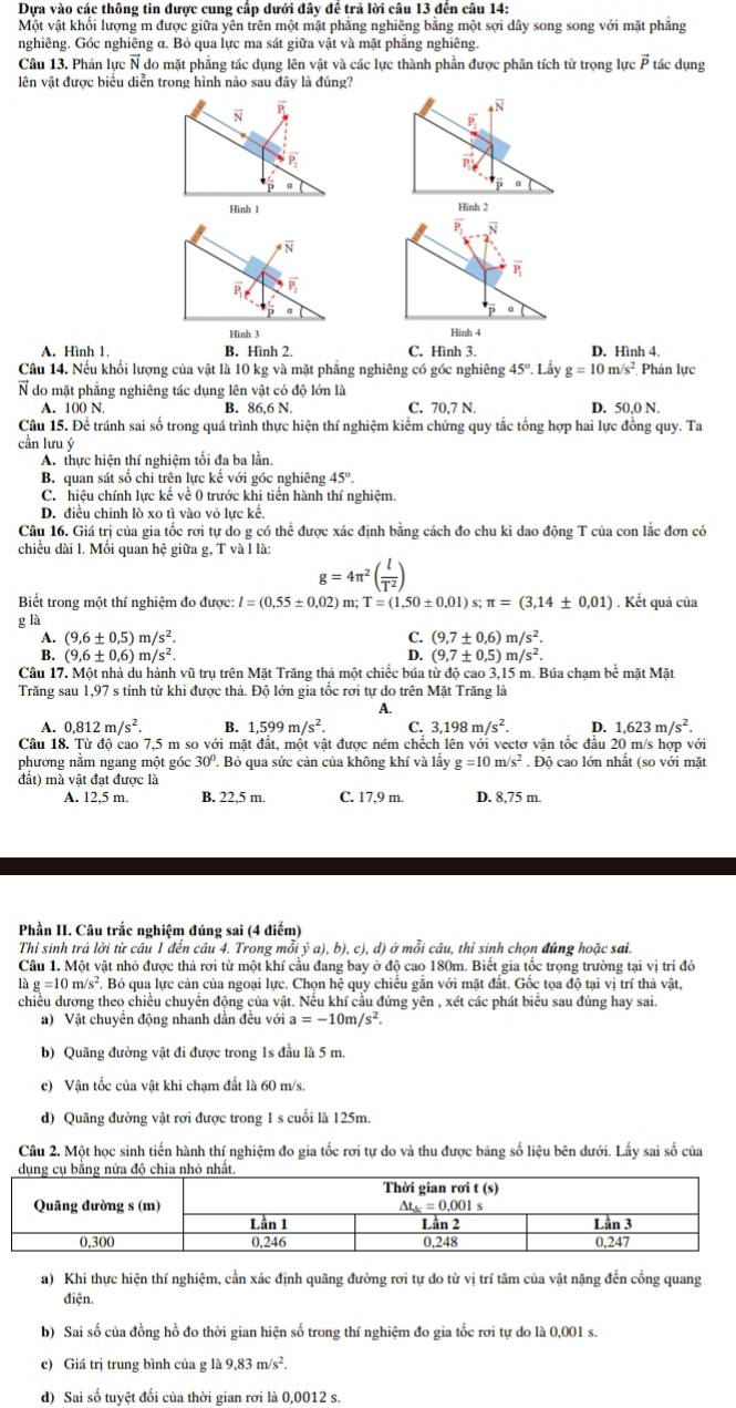 Dựa vào các thông tin được cung cấp dưới đây để trả lời câu 13 đến câu 14:
Một vật khối lượng m được giữa yên trên một mặt phăng nghiêng bằng một sợi dây song song với mặt phẳng
nghiêng. Góc nghiêng α. Bỏ qua lực ma sát giữa vật và mặt phẳng nghiêng.
Câu 13. Phản lực N do mặt phẳng tác dụng lên vật và các lực thành phần được phân tích từ trọng lực vector P tác dụng
lên vật được biểu diễn trong hình nào sau đây là đúng?
N P
N
P
P_2
vector P'
a
Hình 1 Hinh 2
vector P N
overline N
overline P_1
overline P_2
α
a
Hình 3
Hình 4
A. Hình 1. B. Hình 2. C. Hình 3. D. Hình 4.
Câu 14. Nếu khối lượng của vật là 10 kg và mặt phẳng nghiêng có góc nghiêng 45°. Lấy g=10m/s^2 Phản lực
N do mặt phẳng nghiêng tác dụng lên vật có độ lớn là
A. 100 N. B. 86 6N C. 70,7 N. D. 50,0 N.
Câu 15. Để tránh sai số trong quá trình thực hiện thí nghiệm kiểm chứng quy tắc tổng hợp hai lực đồng quy. Ta
cần lưu ý
A. thực hiện thí nghiệm tối đa ba lần.
B. quan sát số chi trên lực kế với góc nghiêng 45°.
C. hiệu chính lực kế về 0 trước khi tiến hành thí nghiệm.
D. điều chinh lò xo tì vào vô lực kế.
Câu 16. Giá trị của gia tốc rơi tự do g có thể được xác định bằng cách đo chu kỉ dao động T của con lắc đơn có
chiều dài 1. Mối quan hệ giữa g, T và l là:
g=4π^2( l/T^2 )
Biết trong một thí nghiệm đo được: l=(0.55± 0.02)
g là m; T=(1,50± 0.01)s;π =(3,14± 0,01). Kết quả của
A. (9,6± 0.5)m/s^2. C. (9,7± 0,6)m/s^2.
B. (9,6± 0,6)m/s^2. D. (9,7± 0.5)m/s^2.
Câu 17. Một nhà du hành vũ trụ trên Mặt Trăng thả một chiếc búa từ độ cao 3,15 m. Búa chạm bể mặt Mặt
Trăng sau 1,97 s tính từ khi được thả. Độ lớn gia tốc rơi tự do trên Mặt Trăng là
A.
A. 0,812m/s^2. B. 1,599m/s^2. C. 3,198m/s^2. D. 1,623m/s^2.
Câu 18. Từ độ cao 7,5 m so với mặt đất, một vật được ném chếch lên với vectơ vận tốc đầu 20 m/s hợp với
phương nằm ngang một góc 30°. Bỏ qua sức cản của không khí và lấy g=10m/s^2. Độ cao lớn nhất (so với mặt
đất) mà vật đạt được là
A. 12,5 m. B. 22,5 m. C. 17,9 m. D. 8,75 m.
Phần II. Câu trắc nghiệm đúng sai (4 điểm)
Thi sinh trả lời từ câu 1 đến câu 4. Trong mỗi ja),b),c). d) ở mỗi câu, thỉ sinh chon đúng hoặc sai,
Câu 1. Một vật nhỏ được thả rơi từ một khí cầu đang bay ở độ cao 180m. Biết gia tốc trọng trường tại vị trí đó
g=10m/s^2 , Bỏ qua lực cản của ngoại lực. Chọn hệ quy chiếu gắn với mặt đất. Gốc tọa độ tại vị trí thả vật,
chiều dương theo chiều chuyển động của vật. Nếu khí cầu đứng yên , xét các phát biểu sau đúng hay sai.
a) Vật chuyển động nhanh dần đều với a=-10m/s^2.
b) Quãng đường vật đi được trong 1s đầu là 5 m.
c) Vận tốc của vật khi chạm đất là 60 m/s.
d) Quãng đường vật rơi được trong 1 s cuối là 125m.
Câu 2. Một học sinh tiến hành thí nghiệm đo gia tốc rơi tự do và thu được bảng số liệu bên dưới. Lấy sai số của
a) Khi thực hiện thí nghiệm, cần xác định quãng đường rơi tự do từ vị trí tâm của vật nặng đến cổng quang
điện.
b) Sai số của đồng hồ đo thời gian hiện số trong thí nghiệm đo gia tốc rơi tự do là 0,001 s.
c) Giá trị trung bình của g là 9.83m/s^2.
d) Sai số tuyệt đổi của thời gian rơi là 0,0012 s.