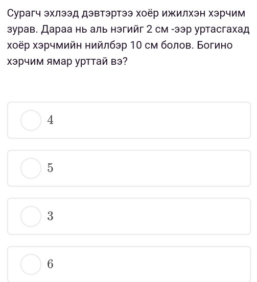 Сурагч эхлээд дэвтэртээ хоёр ижилхэн хэрчим
зурав. Дараа нь аль нэгийг 2 см -ээр уртасгахад
χоёр хэрчмийн нийлбэр 10 см болов. Богино
Χэрчим ямар урттай вэ?
4
5
3
6