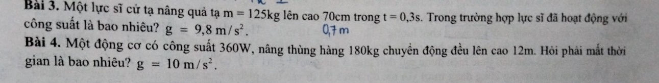 Một lực sĩ cử tạ nâng quả tạ m=125kg g lên cao 70cm trong t=0,3s. Trong trường hợp lực sĩ đã hoạt động với 
công suất là bao nhiêu? g=9,8m/s^2. 
Bài 4. Một động cơ có công suất 360W, nâng thùng hàng 180kg chuyền động đều lên cao 12m. Hỏi phải mất thời 
gian là bao nhiêu? g=10m/s^2.