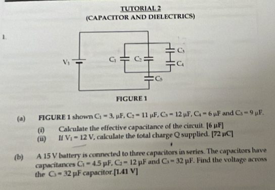 TUTORIAL 2
(CAPACITOR AND DIELECTRICS)
1.
(a) FIGURE 1 shown C_1=3,mu F,C_2=11mu F,C_3=12mu F,C_4=6mu F and C_5=9mu F.
(i) Calculate the effective capacitance of the circuit. [6mu F]
(ii) V_1=12V calculate the total charge Q supplied. [72mu C]
(b) A 15 V battery is connected to three capacitors in series. The capacitors have
capacitances C_1=4.5mu F,C_2=12mu F and C_3=32mu F. Find the voltage across
the C_3=32mu F capacitor. [1.41V]