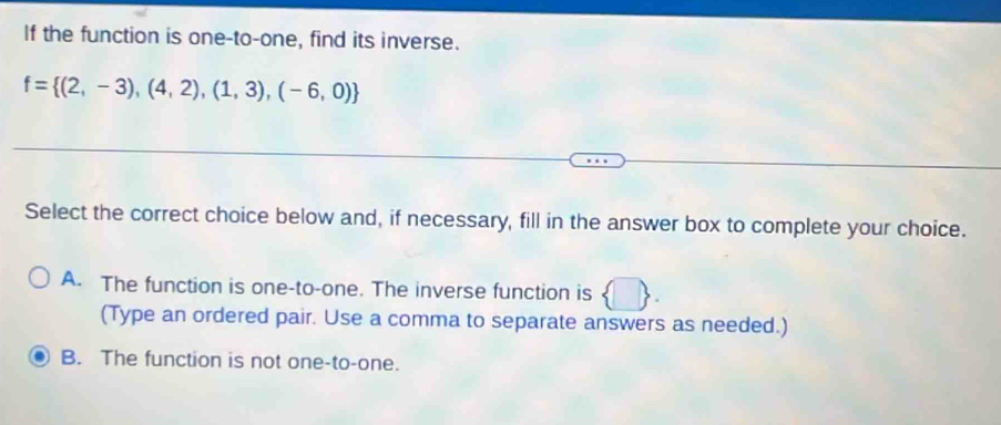 If the function is one-to-one, find its inverse.
f= (2,-3),(4,2),(1,3),(-6,0)
Select the correct choice below and, if necessary, fill in the answer box to complete your choice.
A. The function is one-to-one. The inverse function is
(Type an ordered pair. Use a comma to separate answers as needed.)
B. The function is not one-to-one.