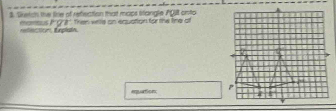 Setch the lire of refection that maps stangle PQB onto 
momous I*'' Q8 ''. Then write on equation for the line of 
redection, Explain. 
emuation