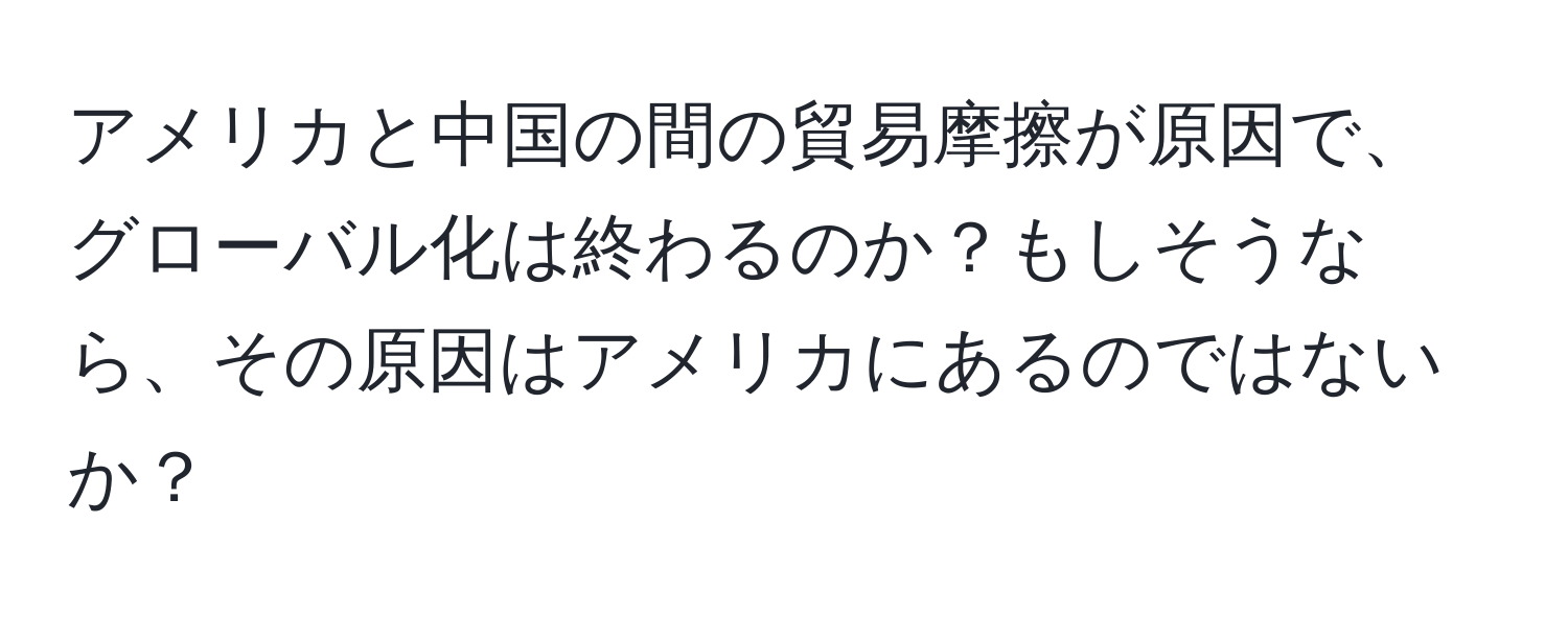 アメリカと中国の間の貿易摩擦が原因で、グローバル化は終わるのか？もしそうなら、その原因はアメリカにあるのではないか？