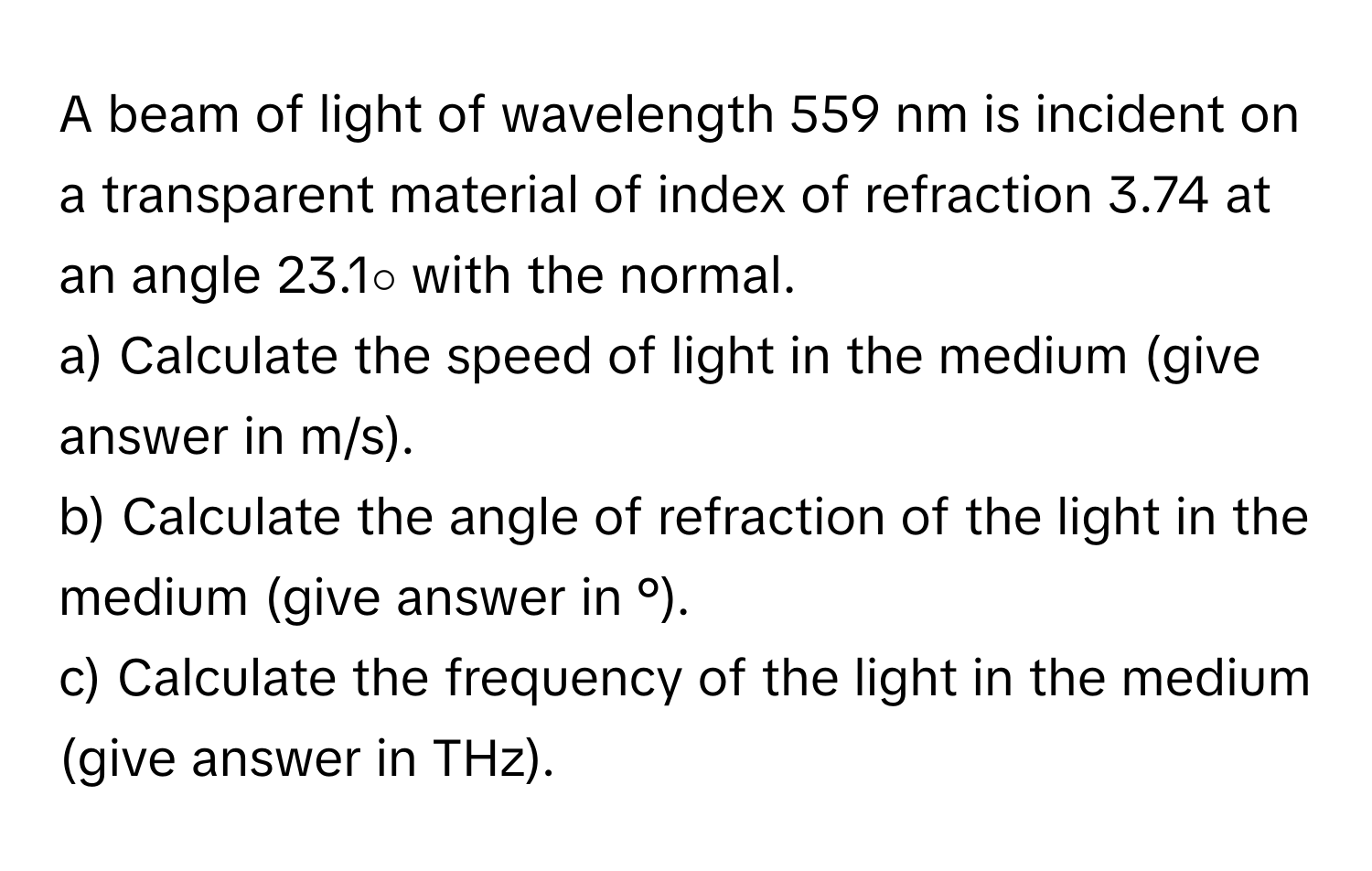 A beam of light of wavelength 559 nm is incident on a transparent material of index of refraction 3.74 at an angle 23.1∘ with the normal.

a) Calculate the speed of light in the medium (give answer in m/s).
b) Calculate the angle of refraction of the light in the medium (give answer in °).
c) Calculate the frequency of the light in the medium (give answer in THz).