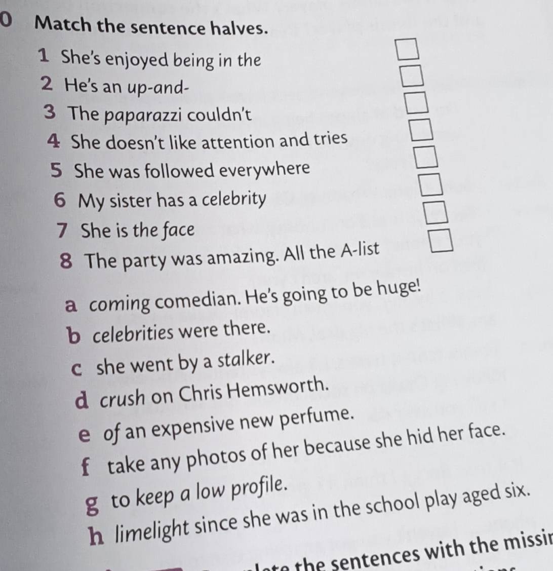 Match the sentence halves.
1 She's enjoyed being in the
2 He's an up-and-
3 The paparazzi couldn’t
4 She doesn’t like attention and tries
5 She was followed everywhere
6 My sister has a celebrity
7 She is the face
8 The party was amazing. All the A-list
a coming comedian. He's going to be huge!
b celebrities were there.
c she went by a stalker.
d crush on Chris Hemsworth.
e of an expensive new perfume.
f take any photos of her because she hid her face.
g to keep a low profile.
h limelight since she was in the school play aged six.
nto the sentences with the missir