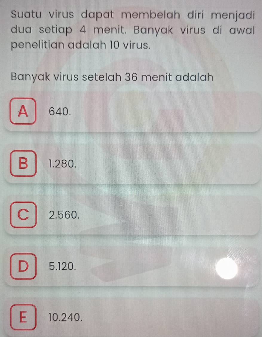 Suatu virus dapat membelah diri menjadi
dua setiap 4 menit. Banyak virus di awal
penelitian adalah 10 virus.
Banyak virus setelah 36 menit adalah
A 640.
B 1.280.
C 2.560.
D 5.120.
E 10.240.