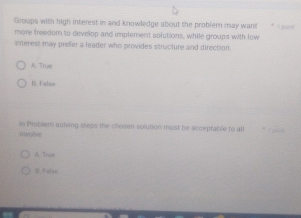 Groups with high interest in and knowledge about the problem may want 1 paint
more freedom to develop and implement solutions, while groups with low
interest may prefer a leader who provides structure and direction.
A True
B. False
In Problem solving steps the chosen solution must be acceptable to all I pant
involve
A. True
B. False