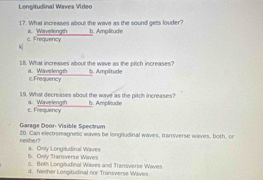 Longitudinal Waves Video
17. What increases about the wave as the sound gets louder?
a. Wavelength b. Amplitude
c. Frequency
k
18. What increases about the wave as the pitch increases?
a. Wavelength b. Amplitude
c.Frequency
19. What decreases about the wave as the pitch increases?
a. Wavelength b、Amplitude
c. Frequency
Garage Door- Visible Spectrum
20. Can electromagnetic waves be longitudinal waves, transverse waves, both, or
neither?
a Only Longitudinal Waves
b Only Transverse Waves
c. Both Longitudinal Waves and Transverse Waves
d. Neither Longitudinal nor Transverse Waves