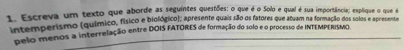 Escreva um texto que aborde as seguintes questões: o que é o Solo e qual é sua importância; explique o que é 
intemperismo (químico, físico e biológico); apresente quais são os fatores que atuam na formação dos solos e apresente 
pelo menos a interrelação entre DOIS FATORES de formação do solo e o processo de INTEMPERISMO,