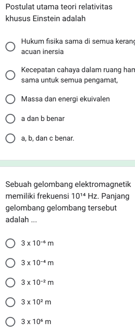 Postulat utama teori relativitas
khusus Einstein adalah
Hukum fisika sama di semua keran
acuan inersia
Kecepatan cahaya dalam ruang han
sama untuk semua pengamat,
Massa dan energi ekuivalen
a dan b benar
a, b, dan c benar.
Sebuah gelombang elektromagnetik
memiliki frekuensi 10^(14)Hz. Panjang
gelombang gelombang tersebut
adalah ...
3* 10^(-6)m
3* 10^(-4)m
3* 10^(-2)m
3* 10^2m
3* 10^6m