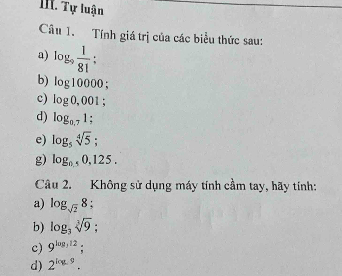 Tự luận 
Câu 1. Tính giá trị của các biểu thức sau: 
a) log _9 1/81 ; 
b) log 10000; 
c) log 0,001; 
d) log _0,71; 
e) log _5sqrt[4](5); 
g) log _0,50,125. 
Câu 2. Không sử dụng máy tính cầm tay, hãy tính: 
a) log _sqrt(2)8; 
b) log _3sqrt[3](9); 
c) 9^(log _3)12; 
d) 2^(log _4)9.