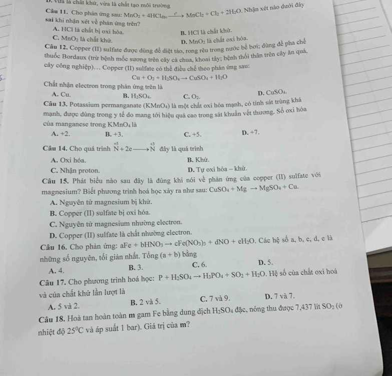 Vừa là chất khử, vừa là chất tạo môi trường
Câu 11. Cho phản ứng sau: MnO_2+4HCl_dbcxrightarrow cMnCl_2+Cl_2+2H_2O. Nhận xét nào dưới đây
sai khi nhận xét ve^(frac ) phản ứng trên?
A. HCl là chất bị oxi hóa. B. HCl là chất khử.
C. MnO_2 là chất khử. là chất oxi hóa.
D. MnO_2
Câu 12. Copper (II) sulfate được dùng để diệt tào. rong rêu trong nước bề bơi; dùng để pha chế
thuốc Bordaux (trừ bệnh mốc sương trên cây cả chua, khoai tây; bệnh thối thân trên cây ăn quả,
cây công nghiệp).. Copper (II) sulfate có thể điều chế theo phản ứng sau:
Cu+O_2+H_2SO_4to CuSO_4+H_2O
Chất nhận electron trong phản ứng trên là
A. Cu. B. H_2SO_4. C. O_2.
D. CuSO₄.
Câu 13. Potassium permanganate (KMnO₄) là một chất oxi hóa mạnh, có tính sát trùng khá
mạnh, được dùng trong y tế do mang tới hiệu quả cao trong sát khuẩn vết thương. Số oxi hóa
của manganese trong KMr O là
A. +2. B. +3. C.+5. D. +7.
Câu 14. Cho quá trình beginarrayr +5 Nendarray +2eto beginarrayr +3 Nendarray đây là quá trình
A. Oxi hóa. B. Khử.
C. Nhận proton. D. Tự oxi hóa - khử.
Câu 15. Phát biểu nào sau đây là đúng khi nói về phản ứng của copper (II) sulfate với
magnesium? Biết phương trình hoá học xảy ra như sau: CuSO_4+Mgto MgSO_4+Cu.
A. Nguyên tử magnesium bị khử.
B. Copper (II) sulfate bj oxi hóa.
C. Nguyên tử magnesium nhường electron.
D. Copper (II) sulfate là chất nhường electron.
Câu 16. Cho phản ứng: aFe+bHNO_3to cFe(NO_3)_3+dNO+eH_2O. Các hhat c số a, b, c, d, e là
những số nguyên, tối giản nhất. Tong (a+b) ban J
A. 4. B. 3. C. 6. D. 5.
Câu 17. Cho phương trình hoá học: P+H_2SO_4to H_3PO_4+SO_2+H_2O. Hệ số của chất oxi hoá
và của chất khử lần lượt là
A. 5 và 2. B. 2 và 5. C. 7 và 9. D. 7 và 7.
Câu 18. Hoà tan hoàn toàn m gam Fe bằng dung dịch H_2SO_4 đặc, nóng thu được 7,437 lít SO_2 (Ở
nhiệt độ 25°C và áp suất 1 bar). Giá trị của m?