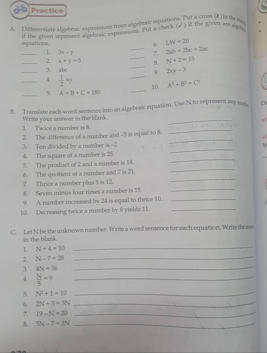 Practice 
A. Differentiate algebraic expressions from algebraic equations. Put a cross (X )in the bla 
if the given represent algebraic expressions. Put a check (✓) if the given are algebr 
equations. 
6. LW=20
_ 
_1. 3x-y _7. 2ab+2bc+2ac
_ 
_2. x+y=5 8. N/ 2=15
_ 
_3. abc
9. 2xy-3
_4.  1/2 xy
10. A^2+B^2=C^2
_5. A+B+C=180
_ 
B. Translate each word sentence into an algebraic equation. Use N to represent any numbe D 
Write your answer in the blank. 
_ 
si 
1. Twice a number is 8. 
_ 
2. The difference of a number and -5 is equal to 8. 
_ 
al 
_ 
3. Ten divided by a number is -2. 
_ 
4. The square of a number is 25. 
_ 
5. The product of 2 and a number is 18. 
_ 
6. The quotient of a number and 7 is 21. 
_ 
7. Thrice a number plus 5 is 12. 
8. Seven minus four times a number is 15. 
9. A number increased by 24 is equal to thrice 10._ 
10. Decreasing twice a number by 8 yields 11._ 
C. Let N be the unknown number. Write a word sentence for each equation. Write the answ 
in the blank. 
1. N+4=10
_ 
2. N-7=28 _ 
3. 4N=36
_ 
4.  N/5 =9 _ 
5. N^2+1=10 _ 
6. 2N+3=3N _ 
7. 19-N=20 _ 
8. 5N-7=2N _