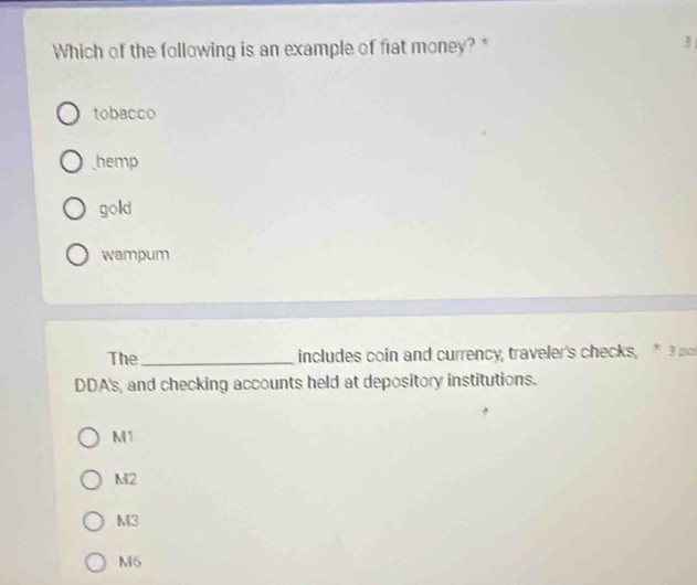 Which of the following is an example of fiat money?*
tobacco
hemp
gold
wampum
The_ includes coin and currency, traveler's checks, * 3 p
DDA's, and checking accounts held at depository institutions.
M1
M2
M3
M6