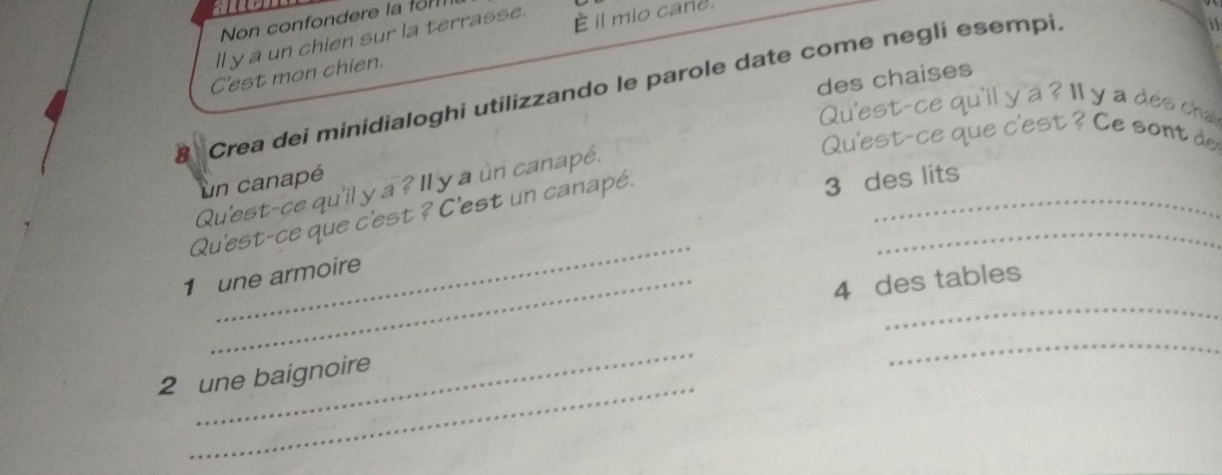 Non confondere la fm 
ll y a un chien sur la terrasse. È il mio cane. 
C'est mon chien. 
des chaises 
8 Crea dei minidialoghi utilizzando le parole date come negli esempi. 
Qu'est-ce qu'il y a ? ll y a des cha 
Qu'est-ce que c'est ? e sont d 
un canapé 
Qu'est-ce qu'il y a ? Il y a un canapé. 
_ 
Qu'est-ce que c'est ? C'est un canapé.__ 
3 des lits 
_ 
1 une armoire 
4 des tables 
_ 
_ 
_ 
2 une baignoire