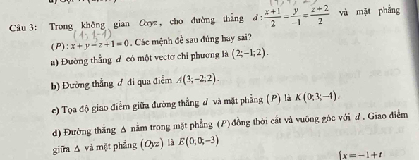 Trong không gian Oxyz , cho đường thẳng d :  (x+1)/2 = y/-1 = (z+2)/2  và mặt phẳng
(P): x+y-z+1=0. Các mệnh đề sau đúng hay sai?
a) Đường thẳng đ có một vectơ chi phương là (2;-1;2).
b) Đường thẳng đ đi qua điểm A(3;-2;2). 
c) Tọa độ giao điểm giữa đường thẳng d và mặt phẳng (P) là K(0;3;-4). 
d) Đường thẳng Δ nằm trong mặt phẳng (P) đồng thời cắt và vuông góc với d . Giao điểm
giữa △ v à mặt phẳng (Oyz) là E(0;0;-3)
 x=-1+t