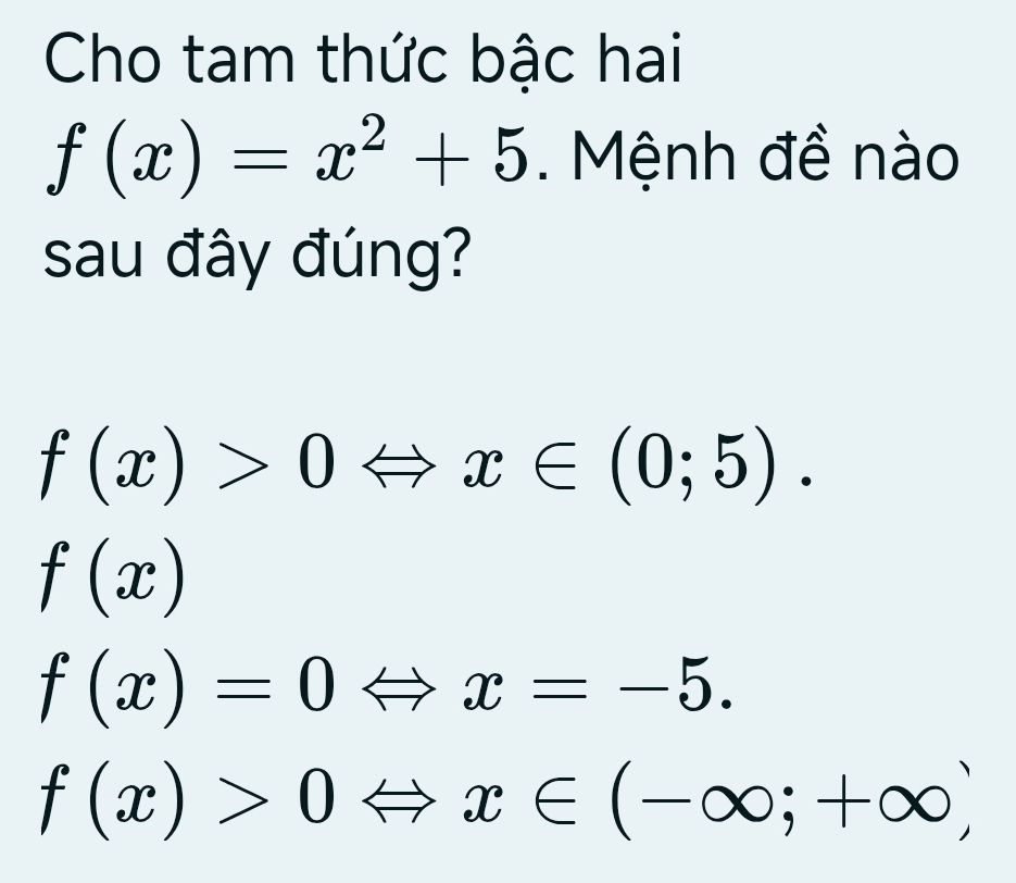 Cho tam thức bậc hai
f(x)=x^2+5. Mệnh đề nào
sau đây đúng?
f(x)>0Leftrightarrow x∈ (0;5).
f(x)
f(x)=0Leftrightarrow x=-5.
f(x)>0Leftrightarrow x∈ (-∈fty ;+∈fty )