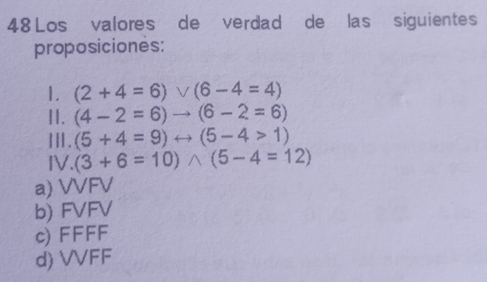 Los valores de verdad de las siguientes
proposiciones:
1. (2+4=6)vee (6-4=4)
II. (4-2=6)to (6-2=6)
Ⅲ. (5+4=9)rightarrow (5-4>1)
IV. (3+6=10)wedge (5-4=12)
a) VVFV
b) FVFV
c) FFFF
d) VVFF