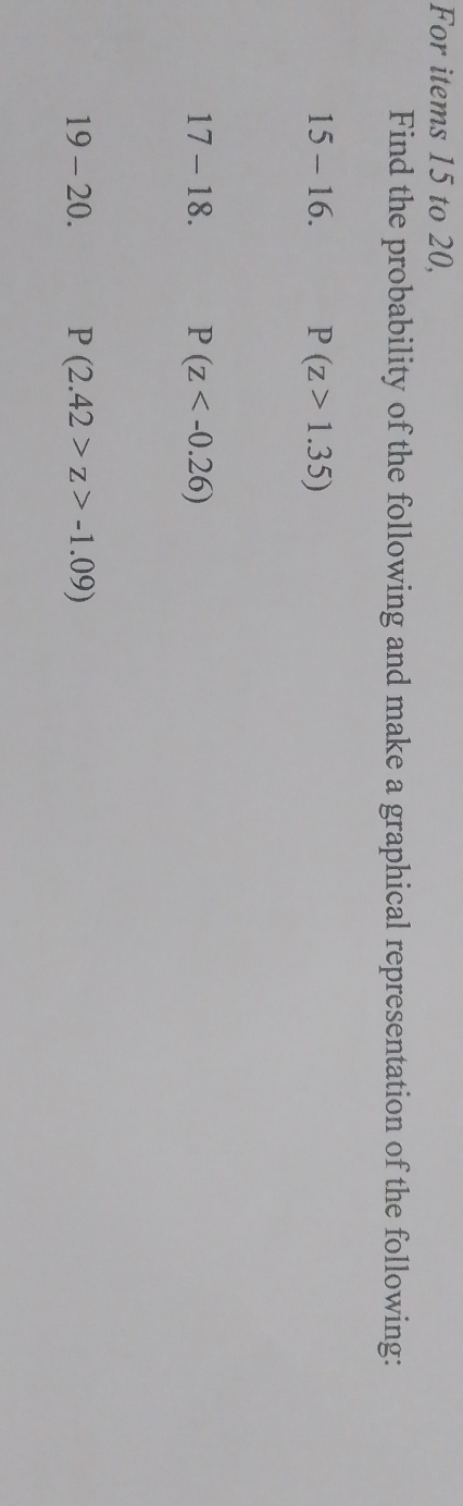 For items 15 to 20, 
Find the probability of the following and make a graphical representation of the following:
15-16. P(z>1.35)
17-18. P(z
19-20. P(2.42>z>-1.09)