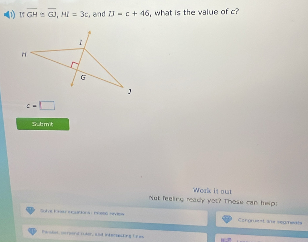 If overline GH≌ overline GJ, HI=3c , and IJ=c+46 , what is the value of c?
c=□
Submit 
Work it out 
Not feeling ready yet? These can help: 
Solve linear equations: mixed review Congruent line segments 
Paraliel, perpendicular, and intersecting lines