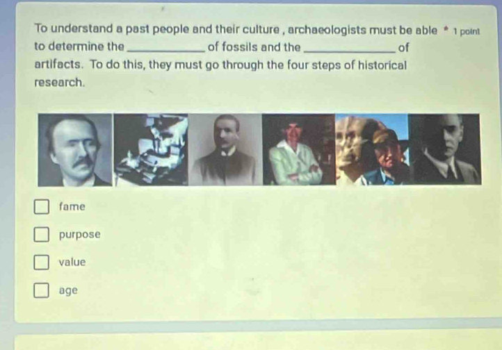 To understand a past people and their culture , archaeologists must be able * 1 point
to determine the _of fossils and the _of
artifacts. To do this, they must go through the four steps of historical
research.
fame
purpose
value
age