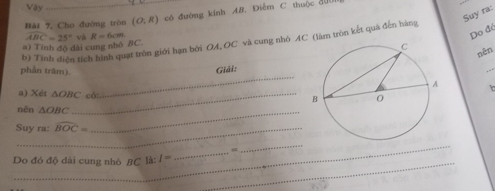 Vậy 
Suy ra: 
Bài 7. Cho đường tròn (O;R) có đường kính AB. Điểm C thuộc đưu
widehat ABC=25° và R=6cm. 
Do đá 
b) Tính diện tích hình quạt tròn giới hạn bởi OA, OC và cung nhỏ AC (làm tròn kết quả đến hàng 
a) Tính độ dài cung nhỏ BC. 
nên 
_ 
phần trăm). 
Giải: 
_ 
t 
a) Xét △ OBC _ có: 
nên △ OBC _ 
Suy ra: widehat BOC=
_ 
_= 
_ 
Do đó độ dài cung nhỏ BC là: l= _ 
_