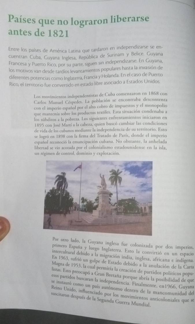 Países que no lograron liberarse
antes de 1821
Entre los países de América Latina que tardaron en independizarse se en-
cuentran Cuba, Guyana Inglesa, República de Surinam y Belice. Guyana
Francesa y Puerto Rico, por su parte, siguen sin independizarse. En Guyana,
los motivos van desde tardíos levantamientos populares hasta la invasión de
diferentes potencias como Inglaterra, Francia y Holanda. En el caso de Puerto
Rico, el territorio fue convertido en estado libre asociado a Estados Unidos.
Los movimientos independentistas de Cuba comenzaron en 1868 con
Carlos Manuel Céspedes. La población se encontraba descontenta
con el imperio español por el alto cobro de impuestos y el monopolio
que mantenía sobre los productos textiles. Esta situación condenaba a
los súbditos a la pobreza. Los siguientes enfrentamientos iniciaron en
1895 con José Martí a la cabeza, quien buscó cambiar las condiciones
de vida de los cubanos mediante la independencia de su territorio. Esto
se logró en 1898 con la firma del Tratado de París, donde el imperio
español reconoció la emancipación cubana. No obstante, la anhelada
libertad se vio acotada por el colonialismo estadounidense en la isla,
un régimen de control, dominio y explotación.
Por otro lado, la Guyana inglesa fue colonizada por dos imperios,
primero España y luego Inglaterra. Esto la convirtió en un espacio
intercultural debido a la migración india, inglesa, africana e indígena.
En 1963, sufrió un golpe de Estado debido a la anulación de la Carta
Magna de 1953, la cual permitía la creación de partidos políticos popu-
listas. Esto preocupó a Gran Bretaña porque abría la posibilidad de que
esos partidos buscaran la independencia. Finalmente, en1966, Guyana
se instauró como un país autónomo dentro de la mancomunidad del
Reino Unido, influenciado por los movimientos anticoloniales que se
suscitaron después de la Segunda Guerra Mundial.