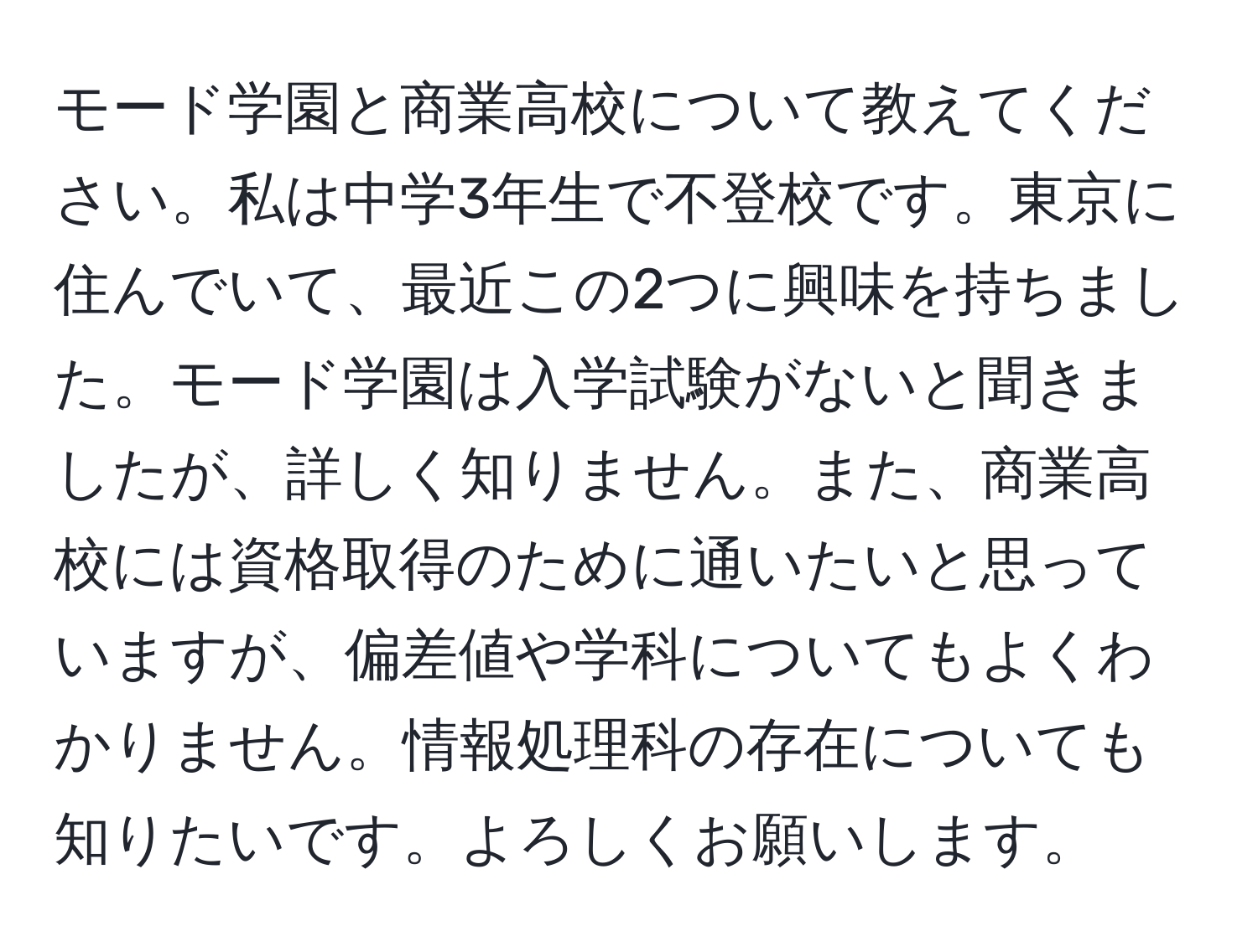 モード学園と商業高校について教えてください。私は中学3年生で不登校です。東京に住んでいて、最近この2つに興味を持ちました。モード学園は入学試験がないと聞きましたが、詳しく知りません。また、商業高校には資格取得のために通いたいと思っていますが、偏差値や学科についてもよくわかりません。情報処理科の存在についても知りたいです。よろしくお願いします。