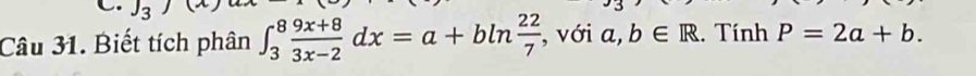 J_3)
Câu 31. Biết tích phân ∈t _3^(8frac 9x+8)3x-2dx=a+bln  22/7  , với a,b∈ R. Tính P=2a+b.