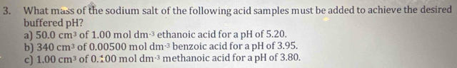 What mass of the sodium salt of the following acid samples must be added to achieve the desired
buffered pH?
a) 50.0cm^3 of 1.00moldm^(-3) ethanoic acid for a pH of 5.20.
b) 340cm^3 of 0.00500moldm^(-3) benzoic acid for a pH of 3.95.
c) 1.00cm^3 of 0.100moldm^(-3) methanoic acid for a pH of 3.80.