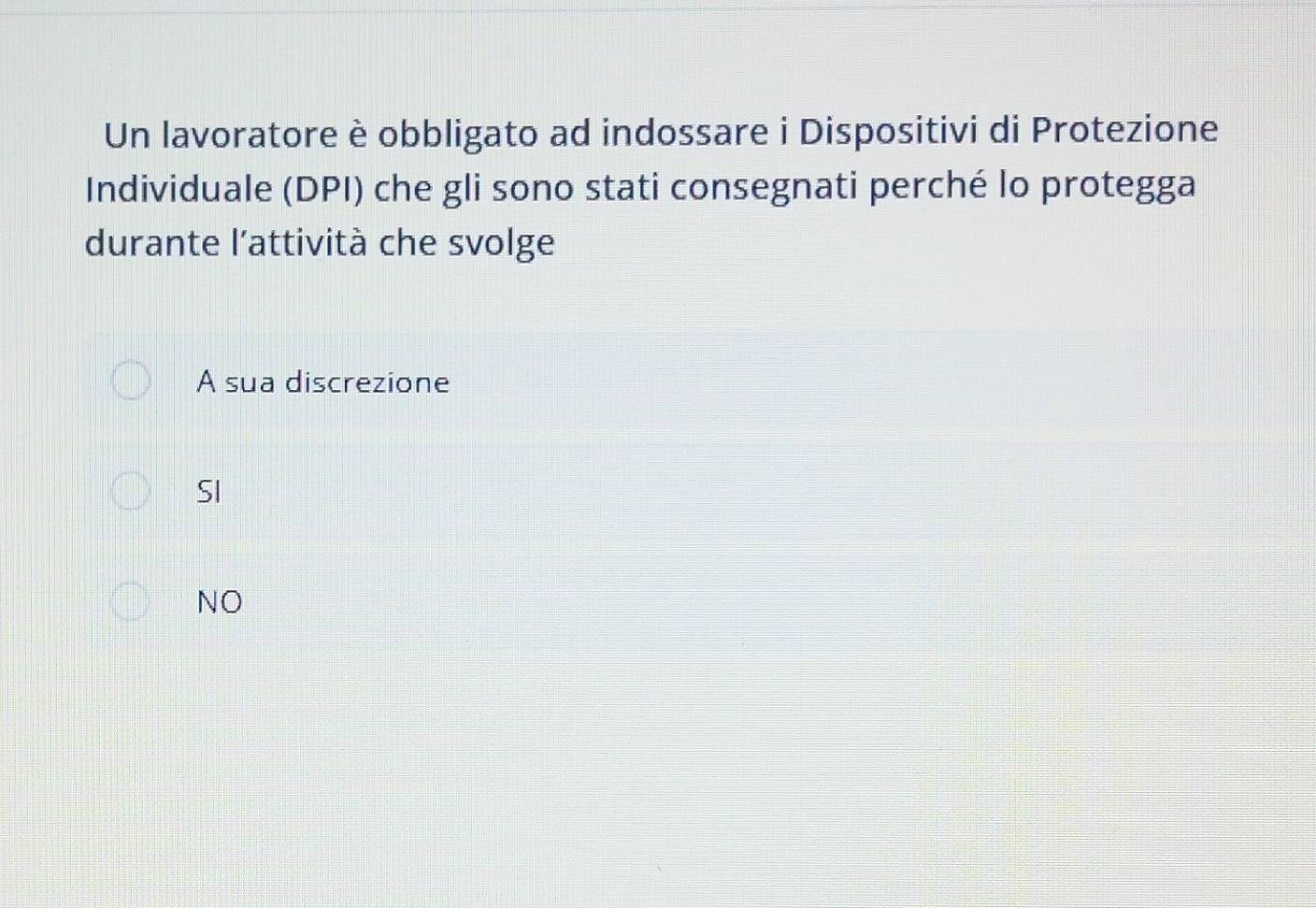 Un lavoratore è obbligato ad indossare i Dispositivi di Protezione
Individuale (DPI) che gli sono stati consegnati perché lo protegga
durante l’attività che svolge
A sua discrezione
SI
NO