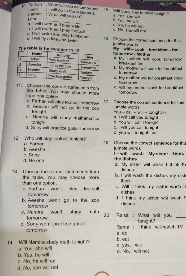 Farhan : What will you do tomorrow? 15 Will Sony play football tonight?
Leon : I will go to the waterpark a. Yes, she will
Farhan : What will you do? b. Yes, he will
Leon
c. No, he will not
a. I will swim and play water d. No, she will not
b. I will swim and play football
c. I will swim and play basketball
d. i will fly a kite and swim 16 Choose the correct sentence for this
jumble words
My - will - cook - breakfast - for -
The table is for ntomorrow - Mother
a. My mother will cook tomorrow
breakfast for
b. My mother will cook for breakfast
tomorrow
c. My mother will for breakfast cook
tomorrow
11. Choose the correct statements from d. will my mother cook for breakfast
the table. You may choose more tomorrow
than one option.
a. Farhan will play football tomorrow 17. Choose the correct sentence for this
b. Aeesha will not go to the zoo jumble words
tonight You - call - will - tonight -I
c. Namira will study mathematics a. I will call you tonight
tonight b. You will call I tonight
d. Sony will practice guitar tomorrow c. I will you call tonight
d. you will tonight i call
12 Who will play football tonight?
a. Farhan 18. Choose the correct sentence for this
b. Aeesha jumble words
c. Sony I - will - wash - My sister - think
d. No one the dishes
a. My sister will wash I think th
13 Choose the correct statements from dishes
the table. You may choose more b. I will wash the dishes my sist
than one option. think
a. Farhan won't play football c. Will I think my sister wash th
tomorrow
dishes
b. Aeesha won't go to the zoo d. I think my sister will wash t
tomorrow
dishes
c. Namira won't study math 20. Raisa : What will you_
tomorrow
d. Sony won't practice guitat
tonight?
Rama : I think I will watch TV
tomorrow
a. do
14 Will Namira study math tonight?
b. eat
a. Yes, she will c. yes, I will
d. No, I will not
b. Yes, he will
c. No, he will not
d. No, she will not