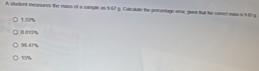 A student measures the mass of a sample as 9.67 g. Calculate the percentage error, given that the correct mass is 9.12 g
1.53%
0.015%
98.47%
15%