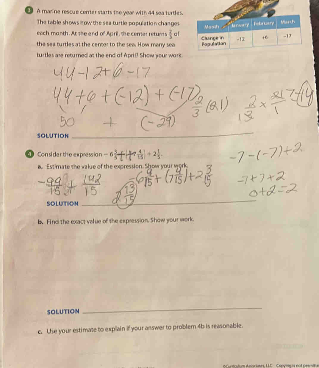 A marine rescue center starts the year with 44 sea turtles. 
The table shows how the sea turtle population changes Month lanuary February March 
each month. At the end of April, the center returns  2/3  of 
Change in 
the sea turtles at the center to the sea. How many sea Population -12 +6 -17
turtles are returned at the end of April? Show your work. 
SOLUTION 
_ 
④ Consider the expression -6 3/5 -[  4/15 )+2 1/5 . 
a. Estimate the value of the expression. Show your work. 
SOLUTION 
_ 
b. Find the exact value of the expression. Show your work. 
SOLUTION 
_ 
c. Use your estimate to explain if your answer to problem 4b is reasonable. 
oCumiculum Associates, LLC Copying is not permitte