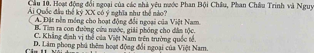 Hoạt động đổi ngoại của các nhà yêu nước Phan Bội Châu, Phan Châu Trinh và Nguy
Ái Quốc đầu thế kỷ XX có ý nghĩa như thế nào?
A. Đặt nền móng cho hoạt động đối ngoại của Việt Nam.
B. Tìm ra con đường cứu nước, giải phóng cho dân tộc.
C. Khẳng định vị thế của Việt Nam trên trường quốc tế.
D. Làm phong phú thêm hoạt động đối ngoại của Việt Nam.
Câu 11