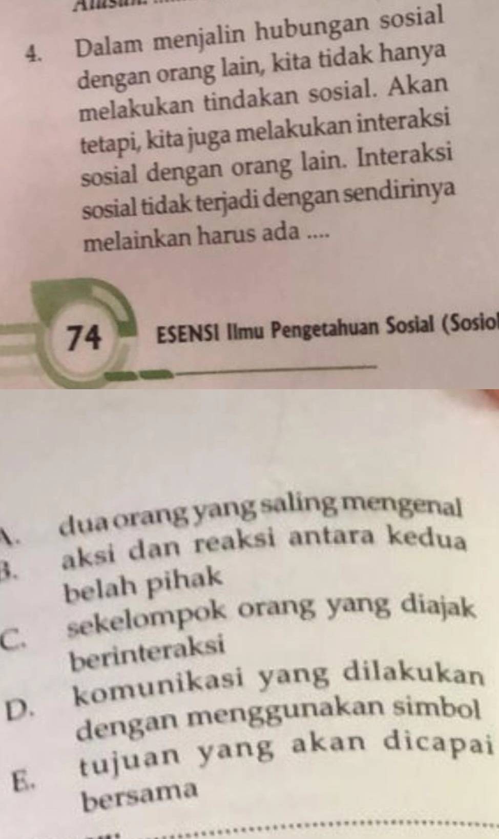 Dalam menjalin hubungan sosial
dengan orang lain, kita tidak hanya
melakukan tindakan sosial. Akan
tetapi, kita juga melakukan interaksi
sosial dengan orang lain. Interaksi
sosial tidak terjadi dengan sendirinya
melainkan harus ada ....
74 ESENSI IImu Pengetahuan Sosial (Sosio
A. dua orang yang saling mengenal
3. aksi dan reaksi antara kedua
belah pihak
C. sekelompok orang yang diajak
berinteraksi
D. komunikasi yang dilakukan
dengan menggunakan simbol
E. tujuan yang akan dicapai
bersama