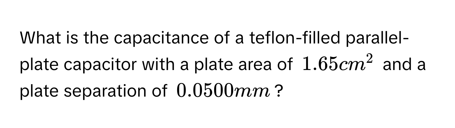 What is the capacitance of a teflon-filled parallel-plate capacitor with a plate area of $1.65 cm^2$ and a plate separation of $0.0500 mm$?